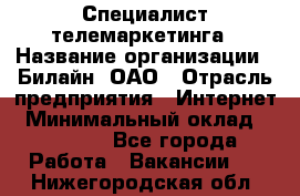 Специалист телемаркетинга › Название организации ­ Билайн, ОАО › Отрасль предприятия ­ Интернет › Минимальный оклад ­ 33 000 - Все города Работа » Вакансии   . Нижегородская обл.